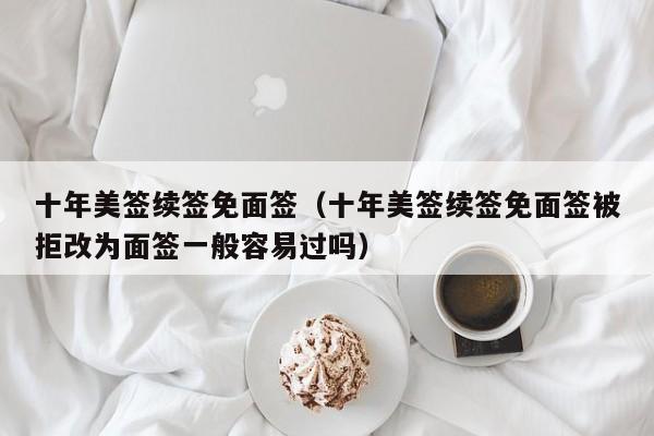 十年美签续签免面签(十年美签续签免面签被拒改为面签一般容易过吗)