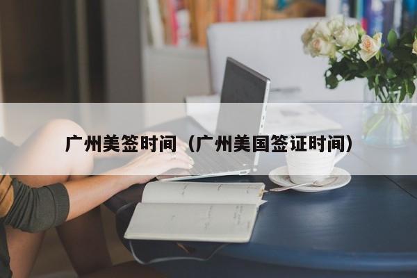 广州美签时间(广州美国签证时间)